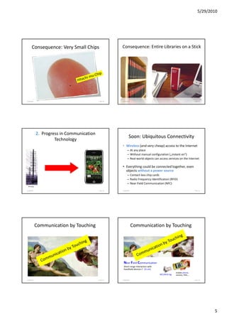 5/29/2010




      Consequence: Very Small Chips                    Consequence: Entire Libraries on a Stick




       Bild: Hitachi
5/28/2010                                  F. Ma. 48   5/28/2010                                                      F. Ma. 49




            2. Progress in Communication
                                                               Soon: Ubiquitous Connectivity
                     Technology
                                                       • Wireless (and very cheap) access to the Internet
                                                             – At any place
                                                             – Without manual configuration („instant on“)
                                                             – Real-world objects can access services on the Internet

                                                       • Everything could be connected together, even
                                                         objects without a power source
                                                             – Contact-less chip cards
                                                             – Radio Frequency Identification (RFID)
                                                             – Near Field Communication (NFC)
 Nostalgy

5/28/2010                                  F. Ma. 50   5/28/2010                                                      F. Ma. 51




            Communication by Touching                              Communication by Touching




                                                        Near Field Communication
                                                        Short-range interaction with
                                                        handheld devices (~ 10 cm)
                                                                                                      mobile phone,
                                                                                       NFC/RFID tag   camera, PDA,…

5/28/2010                                  F. Ma. 52   5/28/2010                                                      F. Ma. 53




                                                                                                                                  5
 