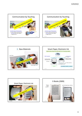 5/29/2010




              Communication by Touching                                                           Communication by Touching




                                                        Owner:
                                                       Heinz Lieb
                                                       Bought on
                                                      12 Sep 2007
   Intuitive way of interaction                                                        Intuitive way of interaction
       access content and services by                                                      access content and services by
       touching other smart objects                                                        touching other smart objects
       (“magic touch”)                                                                     (“magic touch”)

 5/28/2010                                                            F. Ma. 54       5/28/2010                                                                               55




                                                                 Friedemann Mattern




                      3. New Materials                                                            Smart Paper, Electronic Ink
                                                                                              Pigments keep orientation even after power is cut   Low-power displays




 Smart Paper
                                                                                      Micro capsules                                                       Top transparent
                                                                                                                                                           electrode

                                                                                                                                                        Negatively charged
                                                                                       Positively charged                                               black pigment chips
                                                                                       white pigment chips

                                                                                             Clear fluid
                                                                                                                                                           Bottom electrode

                                                                                                                    +                     -
                                                       Flexible Organic LEDs
                                                                                                                  0.2 mm                  No backlight (readable in sunlight)!


  5/28/2010                                                           F. Ma. 57       5/28/2010                                                                        F. Ma. 58




                                                                                                                E-Books (2009)
               Smart Paper, Electronic Ink
                                                                                           Amazon                                             Barnes & Noble Nook, USD 259,-
                                                                                             Kindle
                                                                                          USD 259,-




E-Ink, 2001
  5/28/2010                             E-Ink, 2005                   F. Ma. 59       5/28/2010                                                                               60




                                                                                                                                                                                     6
 