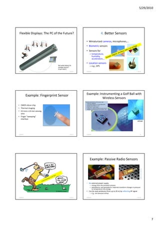 5/29/2010




 Flexible Displays: The PC of the Future?                                                          4. Better Sensors

                                                                • Miniaturized cameras, microphones,...
                                                                • Biometric sensors
                                                                • Sensors for
                                                                        – temperature,
                                                                          humidity,
                                                                          acceleration,...
                                                                • Location sensors
                                  But what about its                    – e.g., GPS
                                  energy source?
                                  (Fuel cells?)
5/28/2010                                         F. Ma. 61     5/28/2010                                                                  F. Ma. 62




            Example: Fingerprint Sensor                         Example: Instrumenting a Golf Ball with
                                                                           Wireless Sensors
                                                              Technical specifications of the sensor cube:
                                                                * Antenna: integrated
                                                                * Transmitter frequency: 2.4 GHz (Bluetooth)
• CMOS silicon chip                                             * Range of transmitter: ca. 5 m
                                                                * Clock cycle: 1 x per second
• Thermal imaging                                               * Lifetime: ca. 200 tee off (built-in power source)
                                                                * Weight of the Golf ball with microsystem: 48 g
• 0.4 mm x 14 mm sensing
  area
• Finger “sweeping”
  interface
                                                                                                                                            eGrain




                                                                                image source: Fraunhofer


5/28/2010                                         F. Ma. 63     5/28/2010                                                                        64




                                                                        Example: Passive Radio Sensors
                                                                                                                                                   image source: Siemens




                                                                • No external power supply
                                                                        – energy from the actuation process
                                                                        – piezoelectric and pyroelectric materials transform changes in pressure
                                                                          or temperature into energy
                               © MIMOSA project                 • Can be read wirelessly (from up to 20 m) by reflecting RF signal
                                                                        – E.g., tire pressure sensor

5/28/2010                                         F. Ma. 65     5/28/2010                                                                  F. Ma. 66




                                                                                                                                                                           7
 