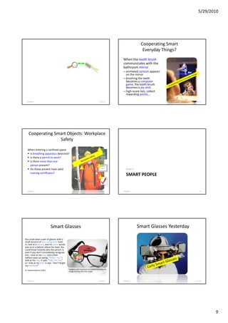 5/29/2010




                                                                                                                 Cooperating Smart
                                                                                                                  Everyday Things?
                                                                                                  When the tooth brush
                                                                                                  communicates with the
                                                                                                  bathroom mirror
                                                                                                  – animated cartoon appears
                                                                                                    on the mirror
                                                                                                  – brushing the teeth
                                                                                                    becomes a computer
                                                                                                    game, the tooth brush
                                                                                                    becomes a joy stick
                                                                                                  – high-score lists, collect
                                                                                                    rewarding points,…

  5/28/2010                                                                           F. Ma. 78                                 image source: Philips   F.Ma. 79




    Cooperating Smart Objects: Workplace
                  Safety

  When entering a confined space:
   Is breathing apparatus detected?
   Is there a permit to work?
   Is there more than one
   person present?
   Do those present have valid                                                                       Vision 2
   training certificates?
                                                                                                     SMART PEOPLE

                                                   Source: BP

  5/28/2010                                                                           F. Ma. 80   5/28/2010                                                   83




                            Smart Glasses                                                                       Smart Glasses Yesterday

You could wear a pair of glasses with a
small amount of face recognition built-
in, look at a person, and his name would
pop up in a balloon above his head. You                          Water
                                                                  Take
                                                                     ...my
could know instantly who the person is,                         Jimmy
                                                                me out
                                                                   me
                                                                Brown day
                                                                   b
                                                                   birthday!
even if you don't immediately recognize
him. I look at my tree, and a little
balloon pops up saying, "Water me," I
look at my dog, it says, "Take me out,"
or I look at my wife, it says, "Don't forget
my birthday!"
                                               Eyeglass with tiny laser and mirrors projects an
M. Satyanarayanan (CMU)
                                               image directly onto the retina



  5/28/2010                                                                           F. Ma. 85   5/28/2010                                             F. Ma. 86




                                                                                                                                                                    9
 