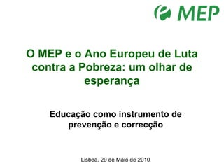O MEP e o Ano Europeu de Luta contra a Pobreza: um olhar de esperança   Educação como instrumento de prevenção e correcção  Lisboa, 29 de Maio de 2010 