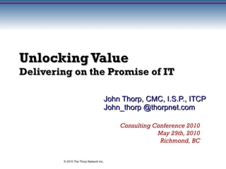 Unlocking Value Delivering on the Promise of IT John Thorp, CMC, I.S.P., ITCP John_thorp @thorpnet.com Consulting Conference 2010 May 29th, 2010 Richmond, BC Val IT and slides copyright © 2006 IT Governance Institute. Used with permission. © 2010 The Thorp Network Inc. 