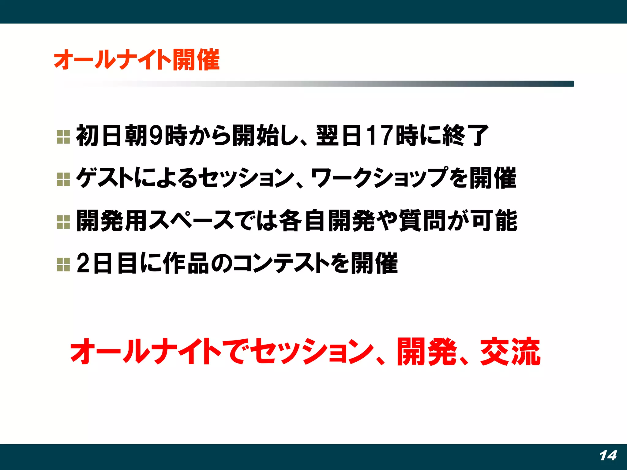 オールナイト開催


 初日朝9時から開始し、翌日17時に終了
 ゲストによるセッション、ワークショップを開催
 開発用スペースでは各自開発や質問が可能
 2日目に作品のコンテストを開催


オールナイトでセッション、開発、交流


                          14
 