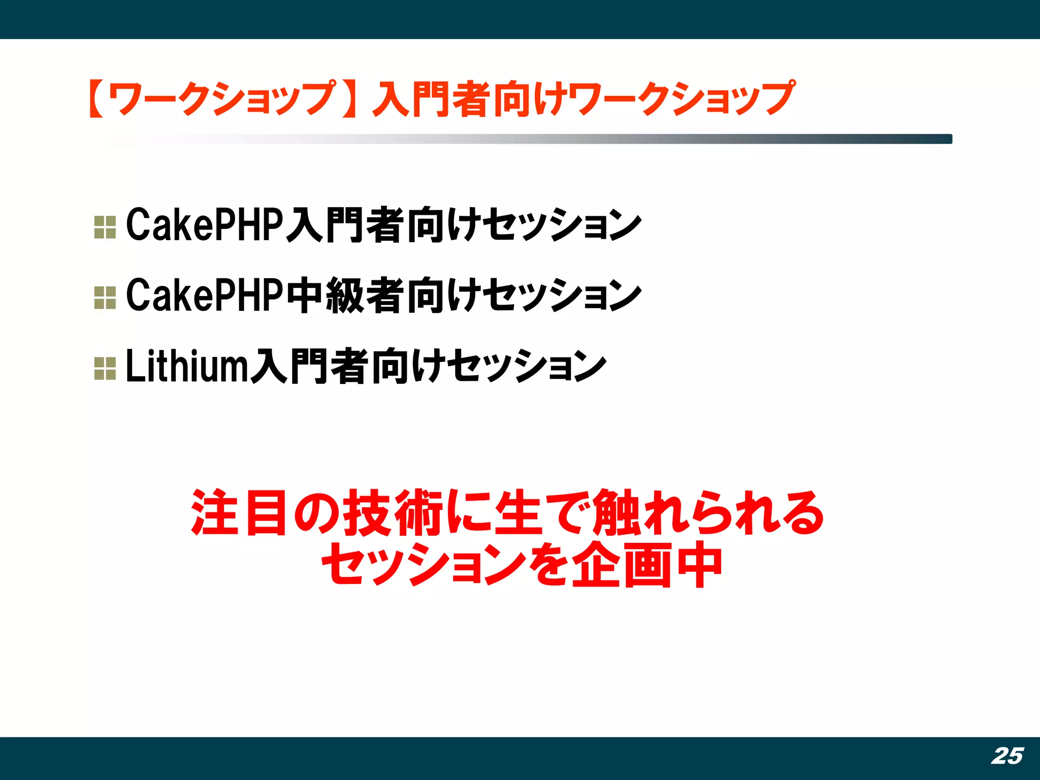 【ワークショップ】 入門者向けワークショップ


 CakePHP入門者向けセッション
 CakePHP中級者向けセッション
 Lithium入門者向けセッション


   注目の技術に生で触れられる
      セッションを企画中


                         25
 