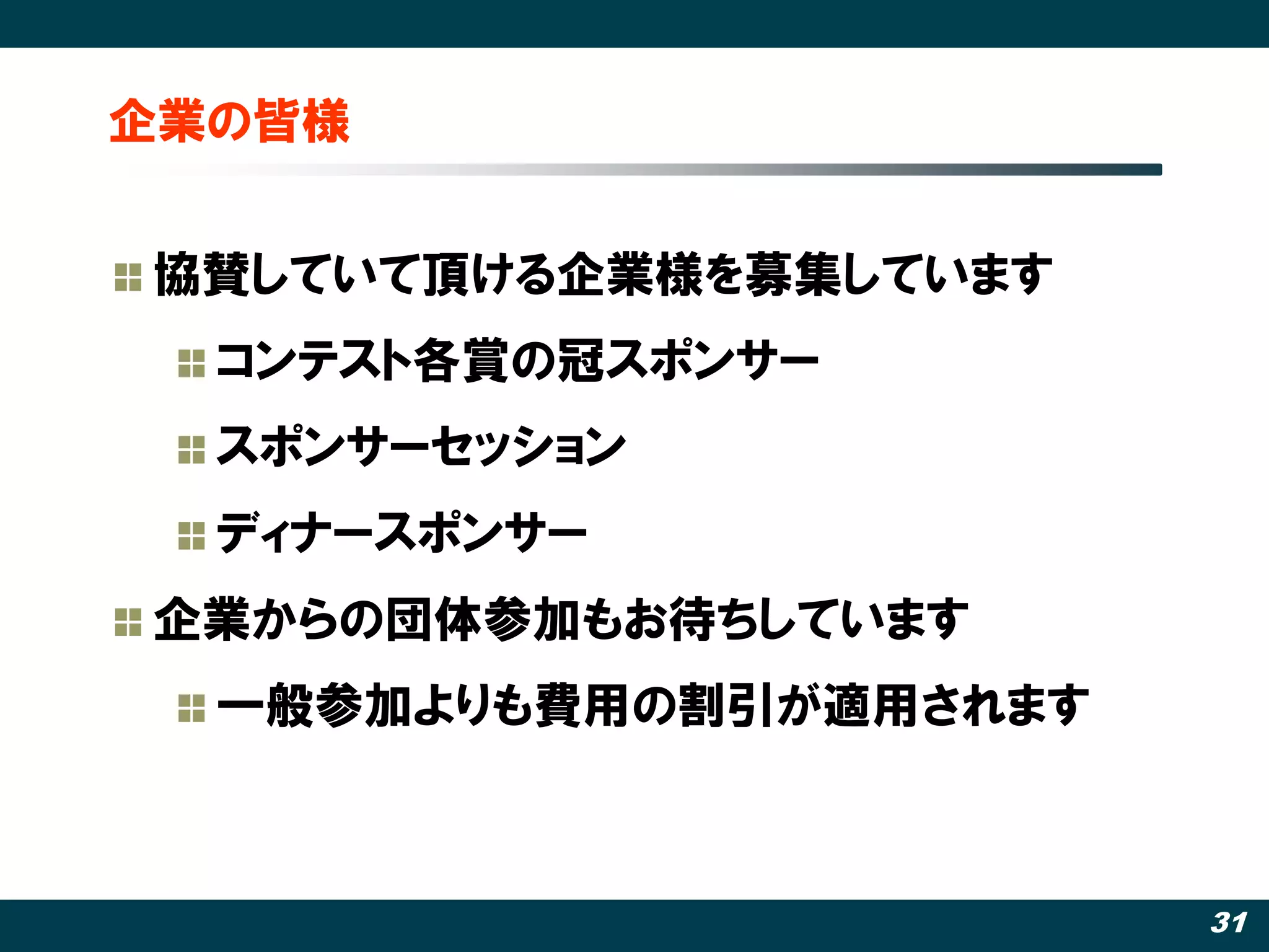 企業の皆様


協賛していて頂ける企業様を募集しています
  コンテスト各賞の冠スポンサー
  スポンサーセッション
  ディナースポンサー
企業からの団体参加もお待ちしています
  一般参加よりも費用の割引が適用されます



                        31
 
