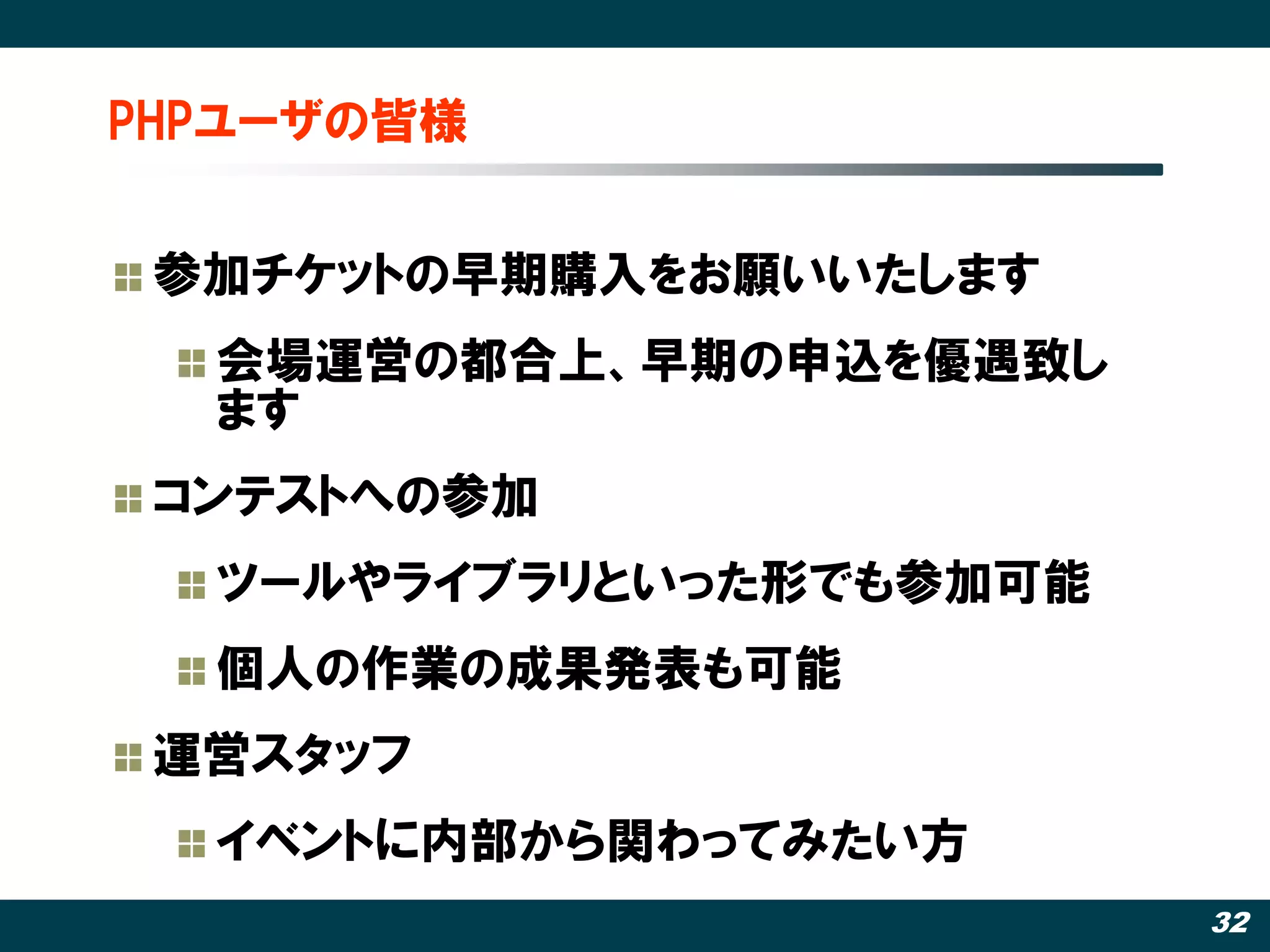 PHPユーザの皆様


 参加チケットの早期購入をお願いいたします
  会場運営の都合上、早期の申込を優遇致し
  ます
 コンテストへの参加
  ツールやライブラリといった形でも参加可能
  個人の作業の成果発表も可能
 運営スタッフ
  イベントに内部から関わってみたい方
                         32
 