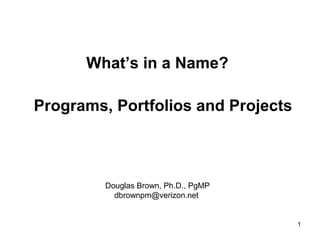 What’s in a Name?

Programs, Portfolios and Projects



         Douglas Brown, Ph.D., PgMP
           dbrownpm@verizon.net


                                      1
 