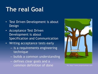 The real Goal
Pic: http://www.projectcartoon.com/
• Test Driven Development is about
Design
• Acceptance Test Driven
Development is about
Specification and Communication
• Writing acceptance tests early
– is a requirements engineering
technique
– builds a common understanding
– defines clear goals and a
common definition of done
 