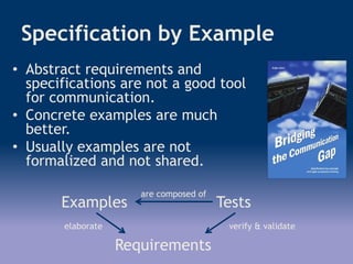 Specification by Example
• Abstract requirements and
specifications are not a good tool
for communication.
• Concrete examples are much
better.
• Usually examples are not
formalized and not shared.
Examples Tests
Requirements
are composed of
elaborate verify & validate
 