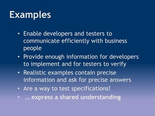 Examples
• Enable developers and testers to
communicate efficiently with business
people
• Provide enough information for developers
to implement and for testers to verify
• Realistic examples contain precise
information and ask for precise answers
• Are a way to test specifications!
• … express a shared understanding
 