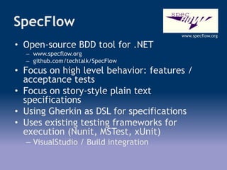 SpecFlow
• Open-source BDD tool for .NET
– www.specflow.org
– github.com/techtalk/SpecFlow
• Focus on high level behavior: features /
acceptance tests
• Focus on story-style plain text
specifications
• Using Gherkin as DSL for specifications
• Uses existing testing frameworks for
execution (Nunit, MSTest, xUnit)
– VisualStudio / Build integration
www.specflow.org
 