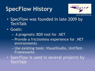 SpecFlow History
• SpecFlow was founded in late 2009 by
TechTalk
• Goals:
– A pragmatic BDD tool for .NET
– Provide a frictionless experience for .NET
environments
– Use existing tools: VisualStudio, UnitTest-
Frameworks
• SpecFlow is used in several projects by
TechTalk
www.specflow.org
 