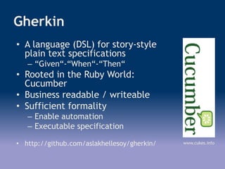 Gherkin
• A language (DSL) for story-style
plain text specifications
– “Given“-“When“-“Then“
• Rooted in the Ruby World:
Cucumber
• Business readable / writeable
• Sufficient formality
– Enable automation
– Executable specification
• http://github.com/aslakhellesoy/gherkin/ www.cukes.info
 