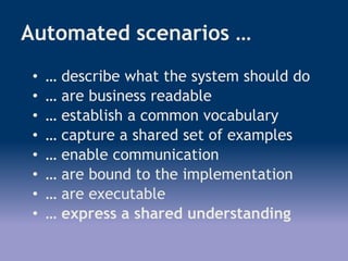 Automated scenarios …
• … describe what the system should do
• … are business readable
• … establish a common vocabulary
• … capture a shared set of examples
• … enable communication
• … are bound to the implementation
• … are executable
• … express a shared understanding
 