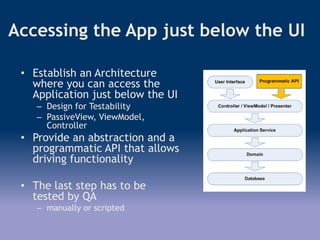 Accessing the App just below the UI
• Establish an Architecture
where you can access the
Application just below the UI
– Design for Testability
– PassiveView, ViewModel,
Controller
• Provide an abstraction and a
programmatic API that allows
driving functionality
• The last step has to be
tested by QA
– manually or scripted
 