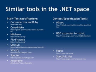 Similar tools in the .NET space
Plain-Text specifications:
• Cucumber via IronRuby
www.cukes.info
• Cuke4Nuke
http://github.com/richardlawrence/Cuke4Nu
ke/
• NBehave
http://nbehave.org/
• Fit/Fitnesse
http://nbehave.org/
• StorEvil
http://wiki.github.com/davidmfoley/storevil/
• StoryQ
http://storyq.codeplex.com/
• Specter
http://specter.sourceforge.net/
• Aubergine
github.com/ToJans/Aubergine
Context/Specification Tools:
• MSpec
http://github.com/machine/machine.specificat
ions
• BDD extension for xUnit
http://code.google.com/p/xunitbddextensions/
• Nspec
http://nspec.tigris.org/
• SpecUnit.Net
http://code.google.com/p/specunit-net/
 