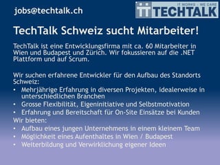 TechTalk Schweiz sucht Mitarbeiter!
TechTalk ist eine Entwicklungsfirma mit ca. 60 Mitarbeiter in
Wien und Budapest und Zürich. Wir fokussieren auf die .NET
Plattform und auf Scrum.
Wir suchen erfahrene Entwickler für den Aufbau des Standorts
Schweiz:
• Mehrjährige Erfahrung in diversen Projekten, idealerweise in
unterschiedlichen Branchen
• Grosse Flexibilität, Eigeninitiative und Selbstmotivation
• Erfahrung und Bereitschaft für On-Site Einsätze bei Kunden
Wir bieten:
• Aufbau eines jungen Unternehmens in einem kleinem Team
• Möglichkeit eines Aufenthaltes in Wien / Budapest
• Weiterbildung und Verwirklichung eigener Ideen
jobs@techtalk.ch
 