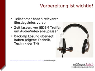 Vorbereitung ist wichtig!

 
     Teilnehmer haben relevante
     Einstiegsinfos vorab
 
     Zeit lassen, vor JEDEM Treffen
     um Audio/Video anzupassen
 
     Back-Up Lösung überlegt
     haben (eigene Technik,
     Technik der TN)




http://images.pixelio.de/data/media/35/PICT0044.jpg Von hofschlaeger



                                                                       info@webcampusprojects.net
 