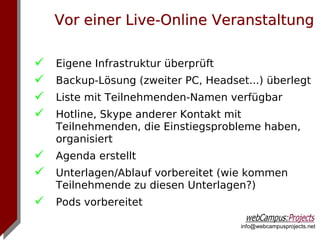 Vor einer Live-Online Veranstaltung

   Eigene Infrastruktur überprüft
   Backup-Lösung (zweiter PC, Headset...) überlegt
   Liste mit Teilnehmenden-Namen verfügbar
   Hotline, Skype anderer Kontakt mit
    Teilnehmenden, die Einstiegsprobleme haben,
    organisiert
 Agenda erstellt
 Unterlagen/Ablauf vorbereitet (wie kommen
    Teilnehmende zu diesen Unterlagen?)
 Pods vorbereitet
                                      info@webcampusprojects.net
 