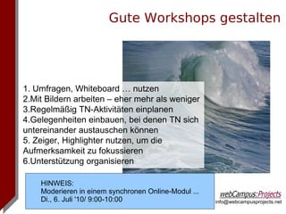 Gute Workshops gestalten




1. Umfragen, Whiteboard … nutzen
2.Mit Bildern arbeiten – eher mehr als weniger
3.Regelmäßig TN-Aktivitäten einplanen
4.Gelegenheiten einbauen, bei denen TN sich
untereinander austauschen können
5. Zeiger, Highlighter nutzen, um die
Aufmerksamkeit zu fokussieren
6.Unterstützung organisieren

    HINWEIS:
    Moderieren in einem synchronen Online-Modul ...
    Di., 6. Juli '10/ 9:00-10:00                      info@webcampusprojects.net
 
