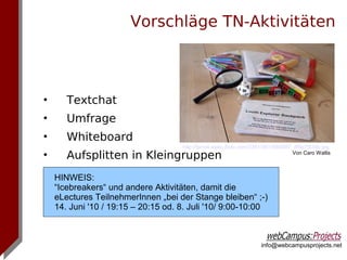 Vorschläge TN-Aktivitäten



•      Textchat
•      Umfrage
•      Whiteboard
                                     http://farm4.static.flickr.com/3361/3611664887_df9a7f434b.jpg
•      Aufsplitten in Kleingruppen                                                  Von Caro Wallis



    HINWEIS:
    “Icebreakers“ und andere Aktivitäten, damit die
    eLectures TeilnehmerInnen „bei der Stange bleiben“ ;-)
    14. Juni '10 / 19:15 – 20:15 od. 8. Juli '10/ 9:00-10:00



                                                                     info@webcampusprojects.net
 