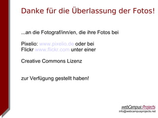 Danke für die Überlassung der Fotos!

...an die Fotograf/inn/en, die ihre Fotos bei

Pixelio: www.pixelio.de oder bei
Flickr www.flickr.com unter einer

Creative Commons Lizenz


zur Verfügung gestellt haben!




                                                info@webcampusprojects.net
 