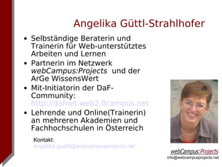 Angelika Güttl-Strahlhofer
• Selbständige Beraterin und
  Trainerin für Web-unterstütztes
  Arbeiten und Lernen
• Partnerin im Netzwerk
  webCampus:Projects und der
  ArGe WissensWert
• Mit-Initiatorin der DaF-
  Community:
  http://dafnet.web2.0campus.net
• Lehrende und Online(Trainerin)
  an mehreren Akademien und
  Fachhochschulen in Österreich
  Kontakt:
  Angelika.guettl@webcampusprojects.net
                                          info@webcampusprojects.net
 