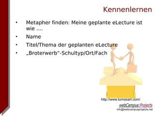 Kennenlernen
•   Metapher finden: Meine geplante eLecture ist
    wie ....
•   Name
•   Titel/Thema der geplanten eLecture
•   „Broterwerb“-Schultyp/Ort/Fach




                                http://www.lumaxart.com/

                                         info@webcampusprojects.net
 