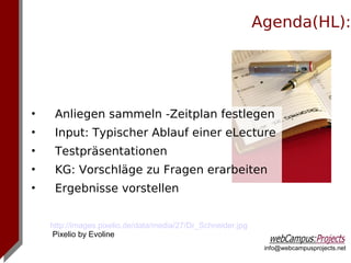 Agenda(HL):




•    Anliegen sammeln -Zeitplan festlegen
•    Input: Typischer Ablauf einer eLecture
•    Testpräsentationen
•    KG: Vorschläge zu Fragen erarbeiten
•    Ergebnisse vorstellen


    http://images.pixelio.de/data/media/27/Dr_Schneider.jpg
     Pixelio by Evoline
                                                               info@webcampusprojects.net
 