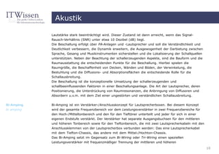Akustik

            Lautstärke stark beeinträchtigt wird. Dieser Zustand ist dann erreicht, wenn das Signal-
            Rausch-Verhältnis (SNR) unter etwa 10 Dezibel (dB) liegt.
            Die Beschallung erfolgt über PA-Anlagen und -Lautsprecher und soll die Verständlichkeit und
            Deutlichkeit verbessern, die Dynamik erweitern, die Ausgewogenheit der Darbietung zwischen
            Sprache, Gesang und Musikinstrumenten sicherstellen und die Lokalisierung der Schallquellen
            unterstützen. Neben der Beachtung der schallerzeugenden Aspekte, sind die Bauform und die
            Raumausstattung die entscheidenden Punkte für die Beschallung. Hierbei spielen die
            Raumgröße, die Beschaffenheit von Decken, Wänden und Böden, der Verwinkelung, die
            Bestuhlung und die Diffusions- und Absorptionsflächen die entscheidende Rolle für die
            Schallausbreitung.
            Die Beschallung ist die konzeptionelle Umsetzung der schallerzeugenden und
            schallbeeinflussenden Faktoren in einer Beschallungsanlage. Die Art der Lautsprecher, deren
            Positionierung, die Unterdrückung von Raumresonanzen, die Anbringung von Diffusoren und
            Absorbern u.v.m. mit dem Ziel einer ungestörten und verständlichen Schallausbreitung.


Bi-Amping   Bi-Amping ist ein Verstärker-/Anschlusskonzept für Lautsprecherboxen. Bei diesem Konzept
bi amping   wird der gesamte Frequenzbereich vor dem Leistungsverstärker in zwei Frequenzbereiche für
            den Hoch-/Mitteltonbereich und den für den Tieftöner unterteilt und jeder für sich in einer
            eigenen Endstufe verstärkt. Der Verstärker hat separate Ausgangsbuchsen für den mittleren
            und höheren Tonbereich sowie für den Tieftonbereich, die mit zwei Lautsprecherkabeln mit den
            Anschlussklemmen von der Lautsprecherbox verbunden werden: Das eine Lautsprecherkabel
            mit dem Tiefton-Chassis, das andere mit dem Mittel-/Hochton-Chassis.
            Das Bi-Amping setzt im Gegensatz zum Bi-Wiring oder Tri-Wiring einen speziellen
            Leistungsverstärker mit frequenzmäßiger Trennung der mittleren und höheren
                                                                                                           10
 