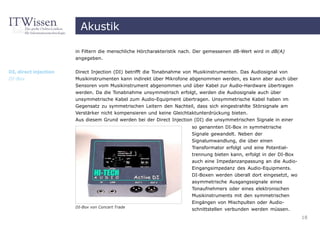 Akustik

                       in Filtern die menschliche Hörcharakteristik nach. Der gemessenen dB-Wert wird in dB(A)
                       angegeben.


DI, direct injection   Direct Injection (DI) betrifft die Tonabnahme von Musikinstrumenten. Das Audiosignal von
DI-Box                 Musikinstrumenten kann indirekt über Mikrofone abgenommen werden, es kann aber auch über
                       Sensoren vom Musikinstrument abgenommen und über Kabel zur Audio-Hardware übertragen
                       werden. Da die Tonabnahme unsymmetrisch erfolgt, werden die Audiosignale auch über
                       unsymmetrische Kabel zum Audio-Equipment übertragen. Unsymmetrische Kabel haben im
                       Gegensatz zu symmetrischen Leitern den Nachteil, dass sich eingestrahlte Störsignale am
                       Verstärker nicht kompensieren und keine Gleichtaktunterdrückung bieten.
                       Aus diesem Grund werden bei der Direct Injection (DI) die unsymmetrischen Signale in einer
                                                                       so genannten DI-Box in symmetrische
                                                                       Signale gewandelt. Neben der
                                                                       Signalumwandlung, die über einen
                                                                       Transformator erfolgt und eine Potential-
                                                                       trennung bieten kann, erfolgt in der DI-Box
                                                                       auch eine Impedanzanpassung an die Audio-
                                                                       Eingangsimpedanz des Audio-Equipments.
                                                                       DI-Boxen werden überall dort eingesetzt, wo
                                                                       asymmetrische Ausgangssignale eines
                                                                       Tonaufnehmers oder eines elektronischen
                                                                       Musikinstruments mit den symmetrischen
                                                                       Eingängen von Mischpulten oder Audio-
                       DI-Box von Concert Trade
                                                                       schnittstellen verbunden werden müssen.
                                                                                                                     18
 