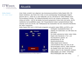 Akustik

Dolby-Digital       Unter Dolby versteht man allgemein das Kompressionsverfahren Dolby-Digital (DD). Mit
DD, dolby digital   diesem Verfahren, das früher AC-3 hieß, ist eine sechskanalige Tonwiedergabe möglich,
                    genannt DD-5.1, wobei bis zu fünf Vollkanäle und ein LFE-Kanal für Tiefton-Effekte einen
                    Surroundklang erzeugen. Die Vollbereichskanäle sind für die vorderen Lautsprecher - links,
                    mittig und rechts - und für die beiden Surround-Lautsprecher hinten links und rechts, die für
                    realistische Surroundeffekte sorgen. Der Frequenzbereich dieser Lautsprecherboxen liegt
                    zwischen 20 Hz bis 20 kHz. Der Tiefbasskanal des Subwoofers hat eine reduzierte Bandbreite
                    bei tiefen Frequenzen.
                    Dolby Digital (DD) wird in DVD-Audio eingesetzt und gehört neben MPEG und PCM zu den
                                                                       wichtigsten Audiodateiformaten. Es
                                                                       arbeitet mit Codierraten von 384 kbit/s bis
                                                                       640 kbit/s.
                                                                       Die Dolby Laboratories haben neben Dolby
                                                                       Digital viele Standards in Ton- und
                                                                       Soundsystemen gesetzt. So
                                                                       beispielsweise für die
                                                                       Rauschunterdrückung.
                                                                       Dolby-Digital kennt mehrere
                                                                       unterschiedliche Modi, die man an der
                                                                       Versionsangabe erkennt. Dabei bedeutet
                                                                       die Angabe hinter dem Punkt ob ein
                                                                       eigener Kanal für den Subwoofer existiert.
                                                                       Dolby-Digital 1.0:</bold> einkanalige
                    Lautsprecheranordnung von Dolby-Digital 5.1        Mono-Wiedergabe über den mittig
                                                                                                                     19
 