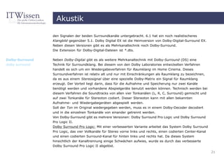Akustik

                 den Signalen der beiden Surroundkanäle untergebracht. 6.1 hat ein noch realistischeres
                 Klangbild gegenüber 5.1. Dolby Digital EX ist die Heimversion von Dolby-Digital-Surround EX.
                 Neben diesen Versionen gibt es als Mehrkanaltechnik noch Dolby-Surround.
                 Die Extension für Dolby-Digital-Dateien ist *.dts.


Dolby-Surround   Neben Dolby-Digital gibt es als weitere Mehrkanaltechnik mit Dolby-Surround (DS) eine
dolby surround   Technik für Surroundklang. Bei diesem von den Dolby Laboratories entwickelten Verfahren
                 handelt es sich um ein Wiedergabeverfahren für Raumklang im Home Cinema. Dieses
                 Surroundverfahren ist relativ alt und nur mit Einschränkungen als Raumklang zu bezeichnen,
                 da es aus einem Stereosignal über eine spezielle Dolby-Matrix ein Signal für Raumklang
                 erzeugt. Der Vorteil liegt darin, dass für die Aufnahme und Speicherung nur zwei Kanäle
                 benötigt werden und vorhandene Abspielgeräte benutzt werden können. Technisch werden bei
                 diesem Verfahren die Soundtracks von allen vier Tonkanälen (L, R, C, Surround) gemischt und
                 auf zwei Tonkanäle für Stereoton codiert. Dieser Stereoton kann mit allen bekannten
                 Aufnahme- und Wiedergabegeräten abgespielt werden.
                 Soll der Ton im Original wiedergegeben werden, muss es in einem Dolby-Decoder decodiert
                 und in die einzelnen Tonkanäle von einander getrennt werden.
                 Von Dolby-Surround gibt es mehrere Versionen: Dolby Surround Pro Logic und Dolby Surround
                 Pro Logic II.
                 Dolby Surround Pro Logic: Mit einer verbesserten Variante arbeitet das System Dolby Surround
                 Pro Logic, das vier Vollkanäle für Stereo vorne links und rechts, einen codierten Center-Kanal
                 und einen codierten Surround-Kanal für hinten links und rechts hat. Da dieses System
                 hinsichtlich der Kanaltrennung einige Schwächen aufwies, wurde es durch das verbesserte
                 Dolby Surround Pro Logic II abgelöst.
                                                                                                                  21
 