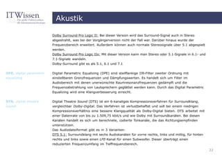 Akustik

                          Dolby Surround Pro Logic II: Bei dieser Version wird das Surround-Signal auch in Stereo
                          abgestrahlt, was bei der Vorgängerversion nicht der Fall war. Darüber hinaus wurde der
                          Frequenzbereich erweitert. Außerdem können auch normale Stereosignale über 5.1 abgespielt
                          werden.
                          Dolby Surround Pro Logic IIx: Mit dieser Version kann man Stereo oder 5.1-Signale in 6.1- und
                          7.1-Signale wandeln.
                          Dolby-Surround gibt es als 5.1, 6.1 und 7.1


DPE, digital parametric   Digital Parametric Equalizing (DPE) sind steilflankige IIR-Filter zweiter Ordnung mit
equalizing                einstellbaren Grenzfrequenzen und Dämpfungswerten. Es handelt sich um Filter im
                          Audiobereich mit denen unerwünschte Raumresonanzfrequenzen gedämpft und die
                          Frequenzabstrahlung von Lautsprechern geglättet werden kann. Durch das Digital Parametric
                          Equalizing wird eine Klangverbesserung erreicht.


DTS, digital theatre      Digital Theatre Sound (DTS) ist ein 6-kanaliges Kompressionsverfahren für Surroundklang,
sound                     vergleichbar Dolby-Digital. Das Verfahren ist verlustbehaftet und soll bei einem niedrigen
                          Kompressionsverhältnis eine bessere Klangqualität als Dolby-Digital bieten. DTS arbeitet mit
                          einer Datenrate von bis zu 1.509,75 kbit/s und wie Dolby mit Surroundkanälen. Bei diesen
                          Kanälen handelt es sich um berechnete, codierte Tonkanäle, die das Richtungsempfinden
                          unterstützen.
                          Das Audiodateiformat gibt es in 3 Varianten:
                          DTS 5.1: Surroundklang mit sechs Audiokanälen für vorne rechts, links und mittig, für hinten
                          rechts und links sowie einen LFE-Kanal für einen Subwoofer. Dieser überträgt einen
                          reduzierten Frequenzumfang im Tieffrequenzbereich.
                                                                                                                          22
 