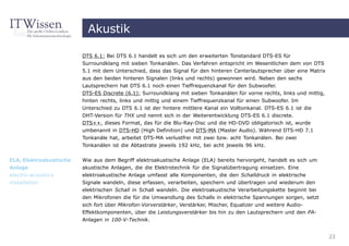 Akustik

                         DTS 6.1: Bei DTS 6.1 handelt es sich um den erweiterten Tonstandard DTS-ES für
                         Surroundklang mit sieben Tonkanälen. Das Verfahren entspricht im Wesentlichen dem von DTS
                         5.1 mit dem Unterschied, dass das Signal für den hinteren Centerlautsprecher über eine Matrix
                         aus den beiden hinteren Signalen (links und rechts) gewonnen wird. Neben den sechs
                         Lautsprechern hat DTS 6.1 noch einen Tieffrequenzkanal für den Subwoofer.
                         DTS-ES Discrete (6.1): Surroundklang mit sieben Tonkanälen für vorne rechts, links und mittig,
                         hinten rechts, links und mittig und einem Tieffrequenzkanal für einen Subwoofer. Im
                         Unterschied zu DTS 6.1 ist der hintere mittlere Kanal ein Volltonkanal. DTS-ES 6.1 ist die
                         DHT-Version für THX und nennt sich in der Weiterentwicklung DTS-ES 6.1 discrete.
                         DTS++, dieses Format, das für die Blu-Ray-Disc und die HD-DVD obligatorisch ist, wurde
                         umbenannt in DTS-HD (High Definition) und DTS-MA (Master Audio). Während DTS-HD 7.1
                         Tonkanäle hat, arbeitet DTS-MA verlustfrei mit zwei bzw. acht Tonkanälen. Bei zwei
                         Tonkanälen ist die Abtastrate jeweils 192 kHz, bei acht jeweils 96 kHz.


ELA, Elektroakustische   Wie aus dem Begriff elektroakustische Anlage (ELA) bereits hervorgeht, handelt es sich um
Anlage                   akustische Anlagen, die die Elektrotechnik für die Signalübertragung einsetzen. Eine
electro-acoustics        elektroakustische Anlage umfasst alle Komponenten, die den Schalldruck in elektrische
installation             Signale wandeln, diese erfassen, verarbeiten, speichern und übertragen und wiederum den
                         elektrischen Schall in Schall wandeln. Die elektroakustische Verarbeitungskette beginnt bei
                         den Mikrofonen die für die Umwandlung des Schalls in elektrische Spannungen sorgen, setzt
                         sich fort über Mikrofon-Vorverstärker, Verstärker, Mischer, Equalizer und weitere Audio-
                         Effektkomponenten, über die Leistungsverstärker bis hin zu den Lautsprechern und den PA-
                         Anlagen in 100-V-Technik.


                                                                                                                          23
 