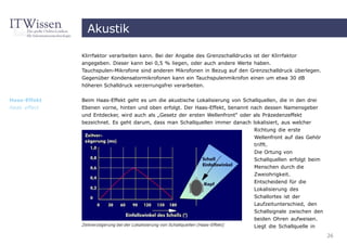 Akustik

              Klirrfaktor verarbeiten kann. Bei der Angabe des Grenzschalldrucks ist der Klirrfaktor
              angegeben. Dieser kann bei 0,5 % liegen, oder auch andere Werte haben.
              Tauchspulen-Mikrofone sind anderen Mikrofonen in Bezug auf den Grenzschalldruck überlegen.
              Gegenüber Kondensatormikrofonen kann ein Tauchspulenmikrofon einen um etwa 30 dB
              höheren Schalldruck verzerrungsfrei verarbeiten.


Haas-Effekt   Beim Haas-Effekt geht es um die akustische Lokalisierung von Schallquellen, die in den drei
Haas effect   Ebenen vorne, hinten und oben erfolgt. Der Haas-Effekt, benannt nach dessen Namensgeber
              und Entdecker, wird auch als „Gesetz der ersten Wellenfront“ oder als Präzedenzeffekt
              bezeichnet. Es geht darum, dass man Schallquellen immer danach lokalisiert, aus welcher
                                                                                      Richtung die erste
                                                                                      Wellenfront auf das Gehör
                                                                                      trifft.
                                                                                      Die Ortung von
                                                                                      Schallquellen erfolgt beim
                                                                                      Menschen durch die
                                                                                      Zweiohrigkeit.
                                                                                      Entscheidend für die
                                                                                      Lokalisierung des
                                                                                      Schallortes ist der
                                                                                      Laufzeitunterschied, den
                                                                                      Schallsignale zwischen den
                                                                                      beiden Ohren aufweisen.
              Zeitverzögerung bei der Lokalisierung von Schallquellen (Haas-Effekt)   Liegt die Schallquelle in
                                                                                                                   26
 