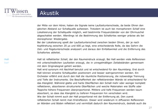 Akustik

       der Mitte vor dem Hörer, haben die Signale keine Laufzeitunterschiede, da beide Ohren den
       gleichen Abstand zur Schallquelle aufweisen. Trotzdem ist auch bei monophonem Schall eine
       Lokalisierung der Schallquelle möglich, weil bestimmte Frequenzbänder von der Ohrmuschel
       abgeschattet werden. Allerdings ist die Bestimmung des Schallortes weniger präzise als bei
       stereophoner Wiedergabe.
       Bei der Lokalisierung spielt der Laufzeitunterschied zwischen beiden Ohren, der je nach
       Kopfdrehung zwischen 20 µs und 600 µs liegt, eine entscheidende Rolle, da das Gehirn die
       Zeit- und Pegelunterschiede analysiert und daraus den Einfallswinkel und die Entfernung des
       Schallortes ableitet.

Hall   Hall ist reflektierter Schall, der den Raumeindruck erzeugt. Bei Hall werden viele Reflexionen
hall   mit unterschiedlichen Laufzeiten erzeugt, die in unregelmäßigen Zeitabständen gemeinsam
       mit dem Originalsignal gehört werden.
       Hall wird synonym mit Nachhall benutzt und ist entscheidend für den Raumklang. Erst durch
       Hall können einzelne Schallquellen positioniert und besser wahrgenommen werden. Ein
       Orchester erfährt erst durch den Hall die räumliche Positionierung, die notwendige Trennung
       und Tiefe der Instrumente. Die Beschaffenheit der reflektierenden Wände ist entscheidend für
       das Klangbild. Während glatte und harte Oberflächen den Schall mehr oder weniger komplett
       reflektieren, absorbieren strukturierte Oberflächen und weiche Materialien wie Stoffe oder
       Teppiche höhere Frequenzen überproportional. Mittlere und tiefe Frequenzen werden kaum
       absorbiert, so dass das Klangbild zu tieferen Frequenzen hin verschoben wird.
       Wie der Schall nimmt auch der Hall proportional mit der Entfernung ab. Den zuerst
       reflektierten Schall nennt man Erstreflexion. Dieser wird wiederum in diffuseren Reflexionen
       an Wänden und Böden reflektiert und vermittelt dadurch den Raumeindruck, deshalb auch die
                                                                                                        27
 