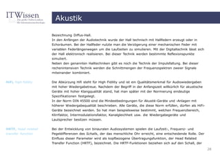Akustik

                      Bezeichnung Diffus-Hall.
                      In den Anfängen der Audiotechnik wurde der Hall technisch mit Hallfedern erzeugt oder in
                      Echoräumen. Bei der Hallfeder nutzte man die Verzögerung einer mechanischen Feder mit
                      variablen Federlängenwegen um die Laufzeiten zu simulieren. Mit der Digitaltechnik lässt sich
                      der Hall elektronisch realisieren. Bei dieser Technik werden bestimmte Reflexionspunkte
                      simuliert.
                      Neben den genannten Halltechniken gibt es noch die Technik der Impulsfaltung. Bei dieser
                      rechenintensiven Technik werden die Schnittmengen der Frequenzspektren zweier Signale
                      miteinander kombiniert.

HiFi, high fidility   Die Abkürzung Hifi steht für High Fidility und ist ein Qualitätsmerkmal für Audiowiedergaben
                      mit hoher Wiedergabetreue. Nachdem der Begriff in der Anfangszeit willkürlich für akustische
                      Geräte mit hoher Klangqualität stand, hat man später mit der Normierung eindeutige
                      Spezifikationen festgelegt.
                      In der Norm DIN 45500 sind die Mindestbedingungen für Akustik-Geräte und -Anlagen mit
                      höherer Wiedergabequalität beschrieben. Alle Geräte, die diese Norm erfüllen, dürfen als HiFi-
                      Geräte bezeichnet werden. So hat man beispielsweise bestimmt, welchen Frequenzbereich,
                      Klirrfaktor, Intermodulationsfaktor, Kanalgleichheit usw. die Wiedergabegeräte und
                      Lautsprecher besitzen müssen.


HRTF, head related    Bei der Entwicklung von binauralen Audiosystemen spielen die Laufzeit-, Frequenz- und
transfer function     Pegeldifferenzen des Schalls, der das menschliche Ohr erreicht, eine entscheidende Rolle. Der
                      Einfluss dieser Parameter wird als kopfbezogene Übertragungsfunktion, der Head Related
                      Transfer Function (HRTF), bezeichnet. Die HRTF-Funktionen beziehen sich auf den Schall, der
                                                                                                                       28
 