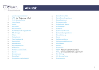 Akustik

Leistungsverstärker         Schallintensität
LFE, low frequency effect   Schallkennimpedanz
M/S-Stereofonie             Schallleistung
Mikrofonie                  Schallschnelle
Mono                        Schalltoter Raum
Nachhall                    Schallwelle
Nachhallzeit                Schärfe
Nahbesprechungseffekt       Schmerzschwelle
PA-Anlage                   Schwankungsstärke
Phon                        Sinusleistung
Polyphonie                  Sone
Psychoakustik               Spitzenleistung
Rauhigkeit                  Spitzenmusikleistung
Raumklang                   Stehwelle
Raumkriterium               Stereo
Reflexion                   Surround
Richtcharakteristik         TDIF, Tascam digital interface
Schall                      THX, Tomlinson Holman experiment
Schalldruck                 Tri-Wiring
Schallfeld                  XY-Stereofonie
Schallgeschwindigkeit       Impressum




                                                               3
 