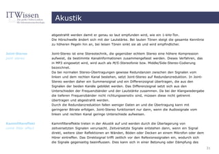 Akustik

                     abgestrahlt werden damit er genau so laut empfunden wird, wie ein 1-kHz-Ton.
                     Die Hörschwelle ändert sich mit der Lautstärke. Bei lauten Tönen steigt die gesamte Kennlinie
                     zu höheren Pegeln hin an, bei leisen Tönen sinkt sie ab und wird empfindlicher.


Joint-Stereo         Joint-Stereo ist eine Stereotechnik, die gegenüber echtem Stereo eine höhere Kompression
joint stereo         aufweist, da bestimmte Kanalinformationen zusammengefasst werden. Dieses Verfahren, das
                     in MP3 eingesetzt wird, wird auch als M/S-Stereofonie bzw. Middle/Side-Stereo-Codierung
                     bezeichnet.
                     Da bei normalen Stereo-Übertragungen gewisse Redundanzen zwischen den Signalen vom
                     linken und dem rechten Kanal bestehen, setzt Joint-Stereo auf Redundanzreduktion. In Joint-
                     Stereo werden daher ein Summensignal und ein Differenzsignal übertragen, die aus den
                     Signalen der beiden Kanäle gebildet werden. Das Differenzsignal setzt sich aus den
                     Unterschieden der Frequenzbänder und der Lautstärke zusammen. Da bei der Klangwiedergabe
                     die tieferen Frequenzbänder nicht richtungssensitiv sind, müssen diese nicht getrennt
                     übertragen und abgestrahlt werden.
                     Durch die Redundanzreduktion fallen weniger Daten an und die Übertragung kann mit
                     geringerer Bitrate erfolgen. Joint-Stereo funktioniert nur dann, wenn die Audiosignale vom
                     linken und rechten Kanal geringe Unterschiede aufweisen.

Kammfiltereffekt     Kammfiltereffekte treten in der Akustik auf und werden durch die Überlagerung von
comb filter effect   zeitversetzten Signalen verursacht. Zeitversetzte Signale entstehen dann, wenn ein Signal
                     direkt, weitere über Reflektionen an Wänden, Böden oder Decken an einem Mikrofon oder dem
                     Hörer eintreffen. Das Direktsignal trifft zeitlich vor den Refexionssignalen ein, wodurch sich
                     die Signale gegenseitig beeinflussen. Dies kann sich in einer Betonung oder Dämpfung des
                                                                                                                      31
 