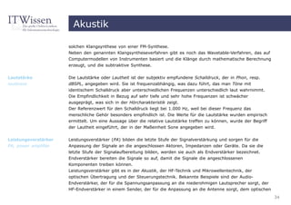 Akustik

                      solchen Klangsynthese von einer FM-Synthese.
                      Neben den genannten Klangsyntheseverfahren gibt es noch das Wavetable-Verfahren, das auf
                      Computermodellen von Instrumenten basiert und die Klänge durch mathematische Berechnung
                      erzeugt, und die subtraktive Synthese.


Lautstärke            Die Lautstärke oder Lautheit ist der subjektiv empfundene Schalldruck, der in Phon, resp.
loudness              dBSPL, angegeben wird. Sie ist frequenzabhängig, was dazu führt, das man Töne mit
                      identischem Schalldruck aber unterschiedlichen Frequenzen unterschiedlich laut wahrnimmt.
                      Die Empfindlichkeit in Bezug auf sehr tiefe und sehr hohe Frequenzen ist schwächer
                      ausgeprägt, was sich in der Hörcharakteristik zeigt.
                      Der Referenzwert für den Schalldruck liegt bei 1.000 Hz, weil bei dieser Frequenz das
                      menschliche Gehör besonders empfindlich ist. Die Werte für die Lautstärke wurden empirisch
                      ermittelt. Um eine Aussage über die relative Lautstärke treffen zu können, wurde der Begriff
                      der Lautheit eingeführt, der in der Maßeinheit Sone angegeben wird.


Leistungsverstärker   Leistungsverstärker (PA) bilden die letzte Stufe der Signalverstärkung und sorgen für die
PA, power amplifier   Anpassung der Signale an die angeschlossen Aktoren, Impedanzen oder Geräte. Da sie die
                      letzte Stufe der Signalaufbereitung bilden, werden sie auch als Endverstärker bezeichnet.
                      Endverstärker bereiten die Signale so auf, damit die Signale die angeschlossenen
                      Komponenten treiben können.
                      Leistungsverstärker gibt es in der Akustik, der HF-Technik und Mikrowellentechnik, der
                      optischen Übertragung und der Steuerungstechnik. Bekannte Beispiele sind der Audio-
                      Endverstärker, der für die Spannungsanpassung an die niederohmigen Lautsprecher sorgt, der
                      HF-Endverstärker in einem Sender, der für die Anpassung an die Antenne sorgt, dem optischen
                                                                                                                     34
 