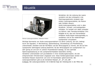 Akustik

                                                    Verstärker, der die Leistung des Lasers
                                                    verstärkt und das Lichtsignal in die
                                                    Übertragungsstrecke einspeist oder
                                                    andere Leistungsverstärker, die Motore
                                                    oder Schalter steuern.
                                                    Audio-Leistungsverstärker sind in allen
                                                    Rundfunk-, Fernseh- und Audiogeräten
                                                    enthalten. Es handelt sich dabei entweder
                                                    um Röhren- oder Transistorverstärker. Ihre
                                                    Aufgabe ist es, das vom Vorverstärker
                                                    erhaltene Audio-Signal leistungsmäßig zu
                                                    verstärken und an die niederohmigen
Röhren-Leistungsverstärker, Velleman K 8010
                                                 Lautsprecher anzupassen.
Wichtige Kennwerte von Audio-Leistungsverstärkern ist deren Leistung, die sich, bedingt
durch die Signalart, in Nennleistung, Spitzenleistung, Sinusleistung und Musikleistung
unterscheidet. Daneben sind der Klirrfaktor und der Wirkungsgrad zu nennen, der die auf den
Lautsprecher übertragene Leistung bestimmt. Da der Wirkungsgrad von Lautsprechern nur
sehr gering ist und sich im unteren Prozentbereich bewegt, ist eine optimale
Spannungsanpassung an die Lautsprecherimpedanz besonders wichtig.
Verstärker unterscheiden sich grundsätzlich in ihren Schaltungskonzepten, die den
entsprechenden Erfordernissen angepasst sind. Diese Schaltungskonzepte werden mit
Verstärker-Klassen bezeichnet und sind mit Buchstaben gekennzeichnet. Bei
Leistungsverstärkern gibt es die Verstärker-Klassen „A“, „B“ und „AB“.
A-Klasse: Bei Leistungsverstärker mit A-Betrieb liegt der Arbeitspunkt in der Mitte des
                                                                                                 35
 