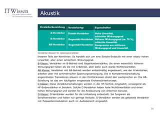 Akustik




Verstärker-Klassen für Leistungsverstärker

linearen Teils der Kennlinien. Es handelt sich um eine Eintakt-Endstufe mit einer relativ hohen
Linearität, aber einen schlechten Wirkungsgrad.
B-Klasse: Verstärker im B-Betrieb sind Gegentaktverstärker, die einen wesentlich höheren
Wirkungsgrad haben als die mit A-Betrieb, aber dafür auch starke Nichtlinearitäten.
AB-Klasse: Verstärker mit AB-Betrieb werden eintaktmäßig angesteuert, wie der A-Verstärker,
arbeiten aber mit symmetrischer Spannungsversorgung. Die in Komplementärschaltung
angeordneten Transistoren steuern in den Emitterkreisen direkt den Lautsprecher an. Die AB-
Schaltung ist das am häufigsten eingesetzte Endverstärkerkonzept.
C-Klasse: Diese Verstärkerschaltungen werden in der HF-Technik eingesetzt, vorwiegend als
HF-Endverstärker in Sendern. Solche C-Verstärker haben hohe Nichtlinearitäten und einen
hohen Wirkungsgrad und werden für die Ansteuerung von Antennen benutzt.
D-Klasse: D-Verstärker wurden für die Umtastung entwickelt. Sie fungieren als
Schaltverstärker und haben nur geringe Verluste. D-Verstärker werden als getastete Verstärker
mit Pulsweitenmodulation auch im Audiobereich eingesetzt.


                                                                                                  36
 