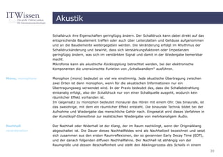 Akustik

                  Schalldruck ihre Eigenschaften geringfügig ändern. Der Schalldruck kann dabei direkt auf das
                  entsprechende Bauelement treffen oder auch über Leiterplatten und Gehäuse aufgenommen
                  und an die Bauelemente weitergegeben werden. Die Veränderung erfolgt im Rhythmus der
                  Schalldruckänderung und bewirkt, dass sich Verstärkungsfaktoren oder Impedanzen
                  geringfügig ändern, was sich im verstärkten Signal und damit in der Wiedergabe bemerkbar
                  macht.
                  Mikrofonie kann als akustische Rückkopplung betrachtet werden, bei der elektronische
                  Komponenten die unerwünschte Funktion von „Schallwandlern“ ausführen.

Mono, monophone   Monophon (mono) bedeutet so viel wie einstimmig. Jede akustische Übertragung zwischen
                  zwei Orten ist dann monophon, wenn für die akustischen Informationen nur ein
                  Übertragungsweg verwendet wird. In der Praxis bedeutet das, dass die Schallabstrahlung
                  einkanalig erfolgt, also der Schalldruck nur von einer Schallquelle ausgeht, wodurch kein
                  räumlicher Effekt vorhanden ist.
                  Im Gegensatz zu monophon bedeutet monaural das Hören mit einem Ohr. Das binaurale, ist
                  das zweiohrige, mit dem ein räumlicher Effekt entsteht. Die binaurale Technik bildet bei der
                  Aufnahme und Wiedergabe das menschliche Gehör nach. Eingesetzt wird dieses Verfahren in
                  der Kunstkopf-Stereofonie zur realistischen Wiedergabe von mehrkanaligem Audio.

Nachhall          Der Nachhall oder Widerhall ist der Klang, der im Raum nachklingt, wenn der Originalklang
reverberation     abgeschaltet ist. Die Dauer dieses Nachhallfeldes wird als Nachhallzeit bezeichnet und setzt
                  sich zusammen aus den ersten Raumreflexionen, der so genannten Early Decay Time (EDT),
                  und der danach folgenden diffusen Nachhallfahne. Der Nachhall ist abhängig von der
                  Raumgröße und dessen Beschaffenheit und stellt den Abklingprozess des Schalls in einem
                                                                                                                 39
 