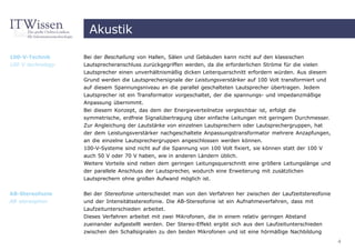 Akustik

100-V-Technik      Bei der Beschallung von Hallen, Sälen und Gebäuden kann nicht auf den klassischen
100 V technology   Lautsprecheranschluss zurückgegriffen werden, da die erforderlichen Ströme für die vielen
                   Lautsprecher einen unverhältnismäßig dicken Leiterquerschnitt erfordern würden. Aus diesem
                   Grund werden die Lautsprechersignale der Leistungsverstärker auf 100 Volt transformiert und
                   auf diesem Spannungsniveau an die parallel geschalteten Lautsprecher übertragen. Jedem
                   Lautsprecher ist ein Transformator vorgeschaltet, der die spannungs- und impedanzmäßige
                   Anpassung übernimmt.
                   Bei diesem Konzept, das dem der Energieverteilnetze vergleichbar ist, erfolgt die
                   symmetrische, erdfreie Signalübertragung über einfache Leitungen mit geringem Durchmesser.
                   Zur Angleichung der Lautstärke von einzelnen Lautsprechern oder Lautsprechergruppen, hat
                   der dem Leistungsverstärker nachgeschaltete Anpassungstransformator mehrere Anzapfungen,
                   an die einzelne Lautsprechergruppen angeschlossen werden können.
                   100-V-Systeme sind nicht auf die Spannung von 100 Volt fixiert, sie können statt der 100 V
                   auch 50 V oder 70 V haben, wie in anderen Ländern üblich.
                   Weitere Vorteile sind neben dem geringen Leitungsquerschnitt eine größere Leitungslänge und
                   der parallele Anschluss der Lautsprecher, wodurch eine Erweiterung mit zusätzlichen
                   Lautsprechern ohne großen Aufwand möglich ist.


AB-Stereofonie     Bei der Stereofonie unterscheidet man von den Verfahren her zwischen der Laufzeitstereofonie
AB stereophon      und der Intensitätsstereofonie. Die AB-Stereofonie ist ein Aufnahmeverfahren, dass mit
                   Laufzeitunterschieden arbeitet.
                   Dieses Verfahren arbeitet mit zwei Mikrofonen, die in einem relativ geringen Abstand
                   zueinander aufgestellt werden. Der Stereo-Effekt ergibt sich aus den Laufzeitunterschieden
                   zwischen den Schallsignalen zu den beiden Mikrofonen und ist eine hörmäßige Nachbildung
                                                                                                                  4
 