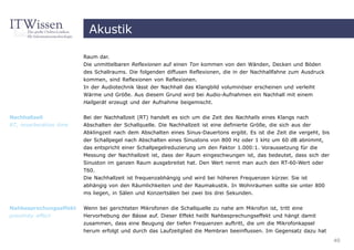 Akustik

                         Raum dar.
                         Die unmittelbaren Reflexionen auf einen Ton kommen von den Wänden, Decken und Böden
                         des Schallraums. Die folgenden diffusen Reflexionen, die in der Nachhallfahne zum Ausdruck
                         kommen, sind Reflexionen von Reflexionen.
                         In der Audiotechnik lässt der Nachhall das Klangbild voluminöser erscheinen und verleiht
                         Wärme und Größe. Aus diesem Grund wird bei Audio-Aufnahmen ein Nachhall mit einem
                         Hallgerät erzeugt und der Aufnahme beigemischt.


Nachhallzeit             Bei der Nachhallzeit (RT) handelt es sich um die Zeit des Nachhalls eines Klangs nach
RT, reverberation time   Abschalten der Schallquelle. Die Nachhallzeit ist eine definierte Größe, die sich aus der
                         Abklingzeit nach dem Abschalten eines Sinus-Dauertons ergibt. Es ist die Zeit die vergeht, bis
                         der Schallpegel nach Abschalten eines Sinustons von 800 Hz oder 1 kHz um 60 dB abnimmt,
                         das entspricht einer Schallpegelreduzierung um den Faktor 1.000:1. Voraussetzung für die
                         Messung der Nachhallzeit ist, dass der Raum eingeschwungen ist, das bedeutet, dass sich der
                         Sinuston im ganzen Raum ausgebreitet hat. Den Wert nennt man auch den RT-60-Wert oder
                         T60.
                         Die Nachhallzeit ist frequenzabhängig und wird bei höheren Frequenzen kürzer. Sie ist
                         abhängig von den Räumlichkeiten und der Raumakustik. In Wohnräumen sollte sie unter 800
                         ms liegen, in Sälen und Konzertsälen bei zwei bis drei Sekunden.


Nahbesprechungseffekt    Wenn bei gerichteten Mikrofonen die Schallquelle zu nahe am Mikrofon ist, tritt eine
proximity effect         Hervorhebung der Bässe auf. Dieser Effekt heißt Nahbesprechungseffekt und hängt damit
                         zusammen, dass eine Beugung der tiefen Frequenzen auftritt, die um die Mikrofonkapsel
                         herum erfolgt und durch das Laufzeitglied die Membran beeinflussen. Im Gegensatz dazu hat
                                                                                                                          40
 