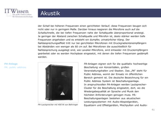 Akustik

                     der Schall bei höheren Frequenzen einen gerichteten Verlauf; diese Frequenzen beugen sich
                     nicht oder nur in geringem Maße. Darüber hinaus reagieren die Mikrofone auch auf die
                     Schallschnelle, die bei tiefen Frequenzen nahe der Schallquelle überproportional ansteigt.
                     Je geringer der Abstand zwischen Schallquelle und Mikrofon ist, desto stärker werden tiefe
                     Frequenzen angehoben und es entsteht ein dumpfer, unnatürlicher Klang. Der
                     Nahbesprechungseffekt tritt nur bei gerichteten Mikrofonen mit Druckgradientenempfängern
                     bei Abständen von weniger als 60 cm auf. Bei Mikrofonen die ausschließlich für
                     Nahbesprechung ausgelegt sind, wie Lavalier-Mikrofone, wird entweder mit Druckempfängern
                     gearbeitet oder es werden Hochpässe eingesetzt, mit denen die tiefen Frequenzen gedämpft
                     werden.


PA-Anlage                                                      PA-Anlagen eignen sich für die qualitativ hochwertige
PA, public address                                             Beschallung von Konzertsälen, großen
                                                               Veranstaltungshallen und Stadien. Das „PA“ steht für
                                                               Public Address, womit der Einsatz im öffentlichen
                                                               Bereich gemeint ist. Die deutsche Bezeichnung für ein
                                                               Public Address System ist Beschallungsanlage.
                                                               In anspruchsvollen PA-Anlagen werden Lautsprecher-
                                                               Cluster für die Beschallung eingesetzt, dort, wo die
                                                               Wiedergabequalität an Sprache und Musik den
                                                               höchsten Anforderungen genügen muss. PA-
                                                               Beschallungsanlagen bestehen aus akustischen
                                                               Leistungssystemen mit Audio-Abspielgeräten,
                     PA-Lautsprecher mit 400 W von Behringer   Equalizern und Effektgeräten, Mischpulten und Audio-
                                                                                                                       41
 