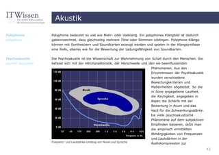 Akustik

Polyphonie         Polyphonie bedeutet so viel wie Mehr- oder Vielklang. Ein polyphones Klangbild ist dadurch
polyphony          gekennzeichnet, dass gleichzeitig mehrere Töne oder Stimmen erklingen. Polyphone Klänge
                   können mit Synthesizern und Soundkarten erzeugt werden und spielen in der Klangsynthese
                   eine Rolle, ebenso wie für die Bewertung der Leitungsfähigkeit von Soundkarten.


Psychoakustik      Die Psychoakustik ist die Wissenschaft zur Wahrnehmung von Schall durch den Menschen. Sie
psycho acoustics   befasst sich mit der Hörcharakteristik, der Hörschwelle und den sie beeinflussenden
                                                                               Phänomenen. Aus den
                                                                               Erkenntnissen der Psychoakustik
                                                                               wurden verschiedene
                                                                               Bewertungskriterien und
                                                                               Maßeinheiten abgeleitet. So die
                                                                               in Sone angegebene Lautheit,
                                                                               die Rauhigkeit, angegeben in
                                                                               Asper, die Schärfe mit der
                                                                               Bewertung in Acum und das
                                                                               Vacil für die Schwankungsstärke.
                                                                               Da viele psychoakustische
                                                                               Phänomene auf dem subjektiven
                                                                               Empfinden basieren, setzt man
                                                                               die empirisch ermittelten
                                                                               Abhängigkeiten von Frequenzen
                                                                               und Lautstärken in der
                   Frequenz- und Lautstärke-Umfang von Musik und Sprache
                                                                               Audiokompression zur
                                                                                                                  43
 