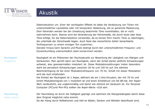 Akustik

              Datenreduktion um. Einer der wichtigsten Effekte ist dabei die Verdeckung von Tönen mit
              unterschiedlicher Lautstärke oder mit temporärer Abdeckung, die so genannte Maskierung.
              Dem Hörenden werden bei der Umsetzung bestimmte Töne vorenthalten, die er nicht
              wahrnehmen kann. Ebenso wird die Veränderung der Hörschwelle, die durch laute oder leise
              Töne erfolgt, für die Datenreduktion verwendet, da es keinen Sinn macht, Töne zu übertragen,
              die unterhalb der Hörschwelle liegen. Auch fasst das menschliche Gehör benachbarte
              Tonfrequenzen zu einem einzigen Ton zusammen.
              Darüber hinaus kann Sprache und Musik bedingt durch den unterschiedlichen Frequenz- und
              Dynamikumfang unterschiedlich stark komprimiert werden.

Rauhigkeit    Rauhigkeit ist ein Phänomen der Psychoakustik zur Bewertung der Lästigkeit von Klängen und
roughness     Geräuschen. Man spricht dann von Rauhigkeit, wenn der Schall starke zeitliche Schwankungen
              aufweist, also gewissermaßen moduliert ist. Diese Modulationsstörungen treten besonders
              stark bei periodisch Schwankungen zwischen 20 Hz und 150 Hz auf. Die stärkste
              Beeinträchtigung ist bei einer Modulationsfrequenz von 70 Hz. Schall mit dieser Modulation
              wird als rauh empfunden.
              Die Einheit der Rauhigkeit ist 1 Asper, definiert als ein 1-kHz-Sinuston, der mit 70 Hz und
              einem Modulationsgrad von 1 moduliert ist und einen Schalldruck von 60 dB hat. Der Asper-
              Wert verdeutlicht, wie ungleichmäßig und damit wie störend ein Geräusch ist. Für Personal
              Computer (PC)und Mini-PCs sollten die Asper-Werte <0,8 sein.


Raumklang     Der Raumklang ist durch die Halligkeit geprägt und optimiert die Klangwiedergabe damit diese
space sound   dem Original möglichst nahe kommt.
              Da der Klang durch Reflektionen und Hall an Böden, Decken und Wänden beeinflusst wird,
                                                                                                             44
 