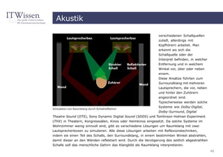 Akustik

                                                               verschiedenen Schallquellen
                                                               zuließ, allerdings mit
                                                               Kopfhörern arbeitet. Man
                                                               erkennt wo sich die
                                                               Schallquelle oder der
                                                               Interpret befinden, in welcher
                                                               Entfernung und in welchem
                                                               Winkel vor, über oder neben
                                                               einem.
                                                               Diese Ansätze führten zum
                                                               Surroundklang mit mehreren
                                                               Lautsprechern, die vor, neben
                                                               und hinter den Zuhörern
                                                               angeordnet sind.
                                                               Typischerweise werden solche
                                                               Systeme wie Dolby-Digital,
Simulation von Raumklang durch Schallreflektion
                                                               Dolby-Surround, Digital
Theatre Sound (DTS), Sony Dynamic Digital Sound (SDDS) und Tomlinson Holman Experiment
(THX) in Theatern, Kongresssälen, Kinos oder Heimkinos eingesetzt. Da solche Systeme im
Wohnzimmer wenig sinnvoll sind, gibt es verschiedene Lösungen um Raumklang mit zwei
Lautsprecherboxen zu simulieren. Alle diese Lösungen arbeiten mit Reflexionstechniken,
indem sie einen Teil des Schalls, den Surroundklang, in einem bestimmten Winkel abstrahlen,
damit dieser an den Wänden reflektiert wird. Durch die Verzögerung des seitlich abgestrahlten
Schalls soll das menschliche Gehirn das Klangbild als Raumklang interpretieren.
                                                                                                46
 